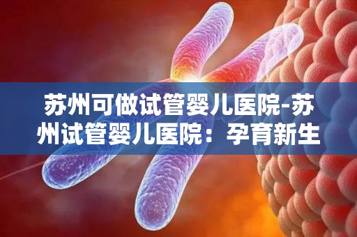 苏州可做试管婴儿医院-苏州试管婴儿医院：孕育新生命，专业护航