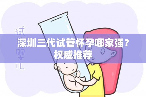 深圳三代试管怀孕哪家强？权威推荐
