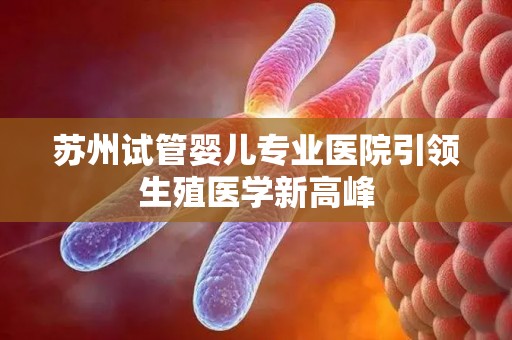 苏州试管婴儿专业医院引领生殖医学新高峰