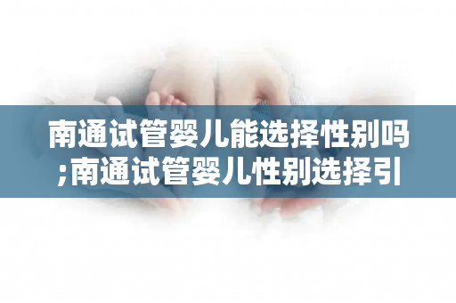 南通试管婴儿能选择性别吗;南通试管婴儿性别选择引关注：争议背后何去何从