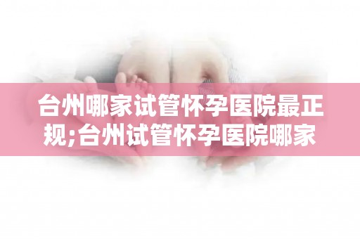 台州哪家试管怀孕医院最正规;台州试管怀孕医院哪家正规?权威推荐揭晓 台州哪家试管怀孕医院最正规;台州试管怀孕医院哪家正规?权威推荐揭晓