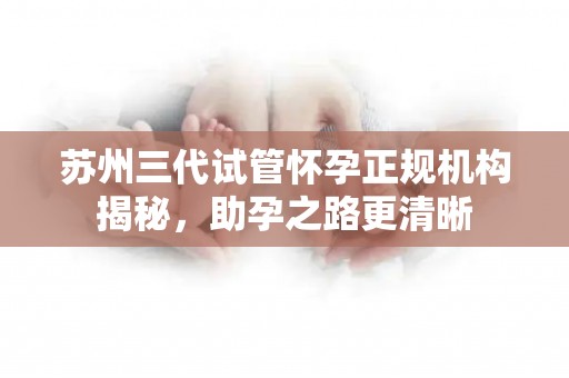 苏州三代试管怀孕正规机构揭秘，助孕之路更清晰