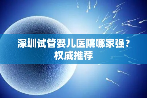深圳试管婴儿医院哪家强？权威推荐