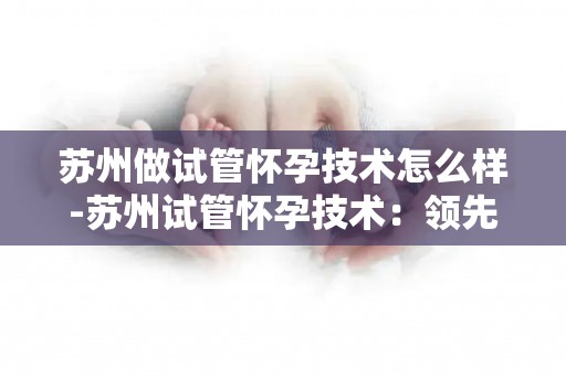 苏州做试管怀孕技术怎么样-苏州试管怀孕技术：领先还是挑战？