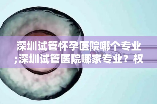 深圳试管怀孕医院哪个专业;深圳试管医院哪家专业？权威排名揭晓