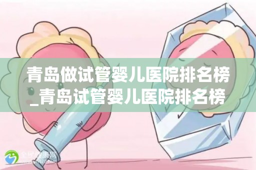 青岛做试管婴儿医院排名榜_青岛试管婴儿医院排名榜揭晓，哪家医院更胜一筹？