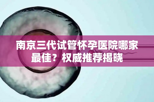 南京三代试管怀孕医院哪家最佳？权威推荐揭晓