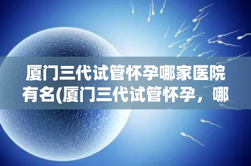 厦门三代试管怀孕哪家医院有名(厦门三代试管怀孕，哪家医院有名？)
