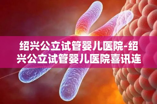 绍兴公立试管婴儿医院-绍兴公立试管婴儿医院喜讯连连，助孕成功率再创新高