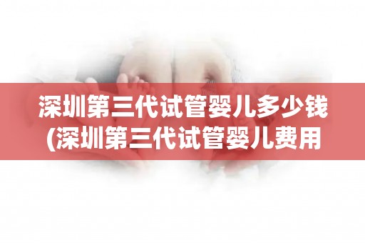 深圳第三代试管婴儿多少钱(深圳第三代试管婴儿费用大揭秘)