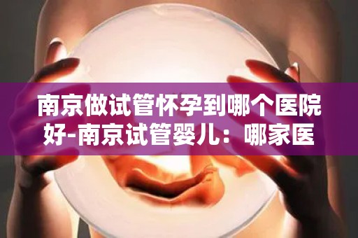 南京做试管怀孕到哪个医院好-南京试管婴儿：哪家医院更胜一筹？