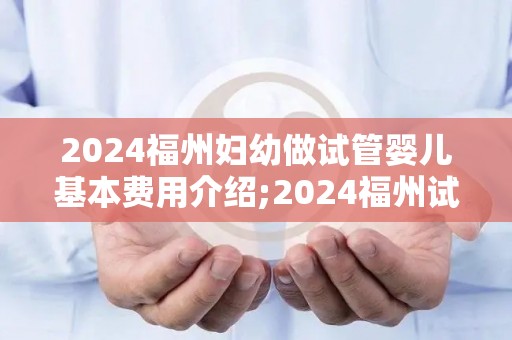 2024福州妇幼做试管婴儿基本费用介绍;2024福州试管婴儿费用全解析 2024福州妇幼做试管婴儿基本费用介绍;2024福州试管婴儿费用全解析