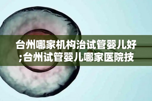 台州哪家机构治试管婴儿好;台州试管婴儿哪家医院技术强？