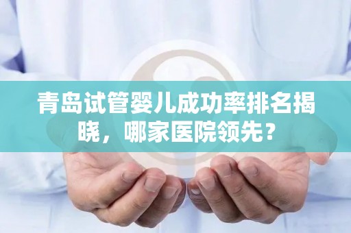 青岛试管婴儿成功率排名揭晓，哪家医院领先？