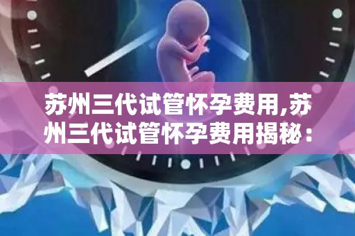 苏州三代试管怀孕费用,苏州三代试管怀孕费用揭秘：价格几何？