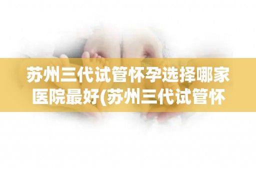 苏州三代试管怀孕选择哪家医院最好(苏州三代试管怀孕，哪家医院最佳选择？)