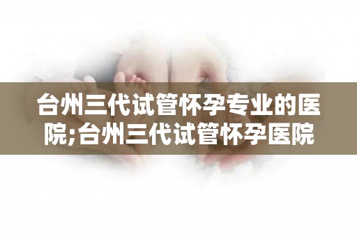 台州三代试管怀孕专业的医院;台州三代试管怀孕医院，助您孕育新生命