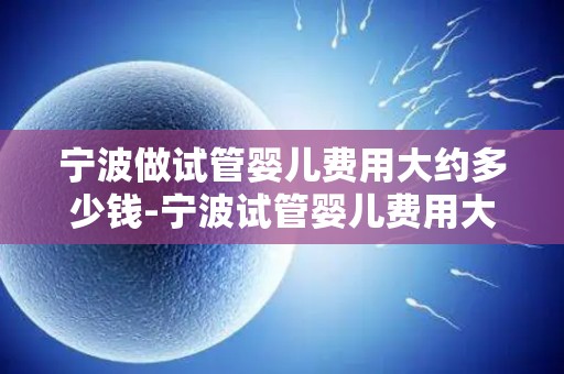 宁波做试管婴儿费用大约多少钱-宁波试管婴儿费用大揭秘：价格几何？
