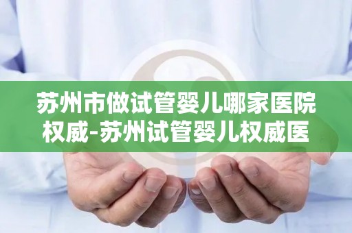 苏州市做试管婴儿哪家医院权威-苏州试管婴儿权威医院哪家强？