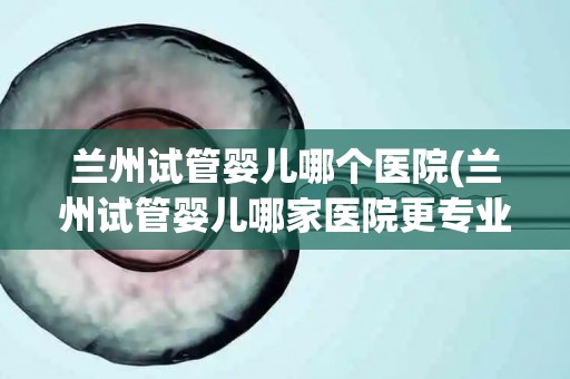 兰州试管婴儿哪个医院(兰州试管婴儿哪家医院更专业？)