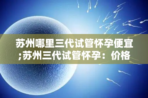 苏州哪里三代试管怀孕便宜;苏州三代试管怀孕：价格亲民的选择
