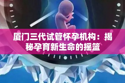 厦门三代试管怀孕机构：揭秘孕育新生命的摇篮