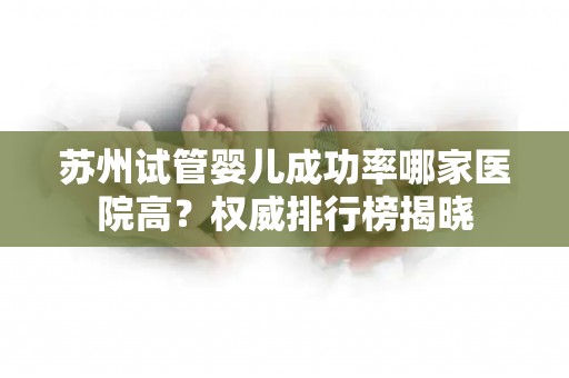 苏州试管婴儿成功率哪家医院高？权威排行榜揭晓