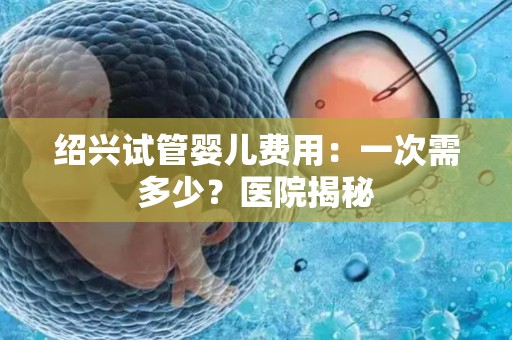 绍兴试管婴儿费用：一次需多少？医院揭秘