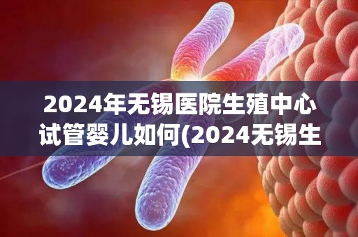 2024年无锡医院生殖中心试管婴儿如何(2024无锡生殖中心试管婴儿技术再升级)