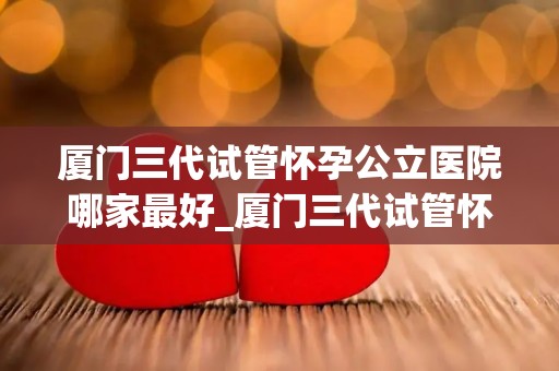 厦门三代试管怀孕公立医院哪家最好_厦门三代试管怀孕，公立医院哪家技术最顶尖？