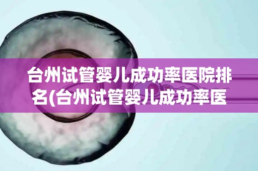 台州试管婴儿成功率医院排名(台州试管婴儿成功率医院哪家强？权威排名揭晓)