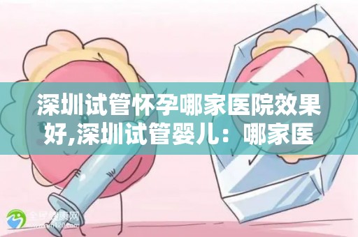 深圳试管怀孕哪家医院效果好,深圳试管婴儿：哪家医院怀孕成功率最高？