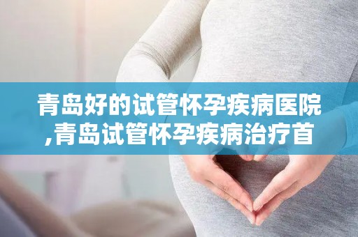青岛好的试管怀孕疾病医院,青岛试管怀孕疾病治疗首选医院揭晓
