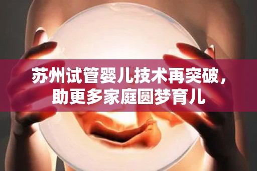 苏州试管婴儿技术再突破，助更多家庭圆梦育儿