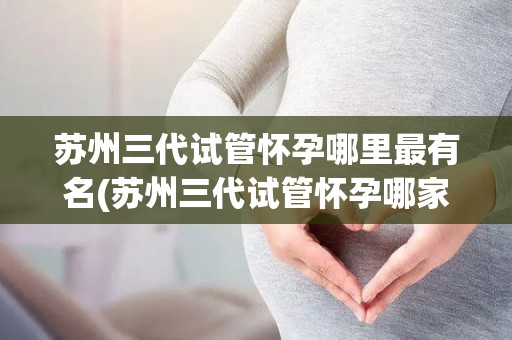 苏州三代试管怀孕哪里最有名(苏州三代试管怀孕哪家医院最有名？)