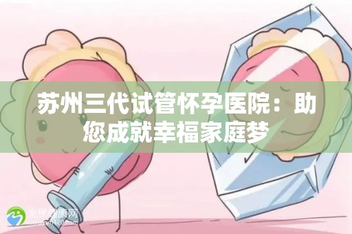 苏州三代试管怀孕医院：助您成就幸福家庭梦