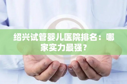绍兴试管婴儿医院排名：哪家实力最强？