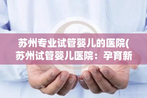 苏州专业试管婴儿的医院(苏州试管婴儿医院：孕育新生命，专业护航)