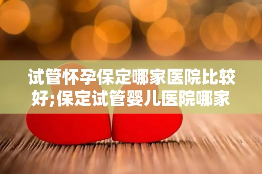 试管怀孕保定哪家医院比较好;保定试管婴儿医院哪家更专业？
