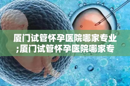 厦门试管怀孕医院哪家专业;厦门试管怀孕医院哪家专业？权威推荐揭晓