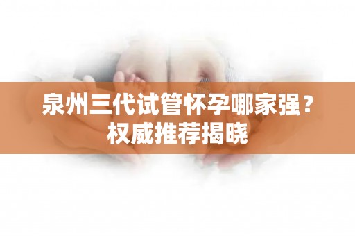 泉州三代试管怀孕哪家强？权威推荐揭晓