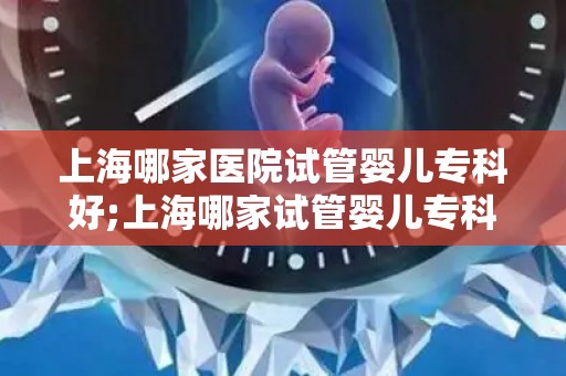 上海哪家医院试管婴儿专科好;上海哪家试管婴儿专科医院口碑最佳？