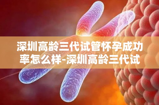 深圳高龄三代试管怀孕成功率怎么样-深圳高龄三代试管成功率如何？