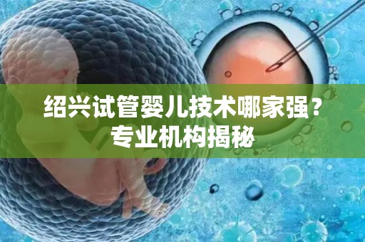 绍兴试管婴儿技术哪家强？专业机构揭秘