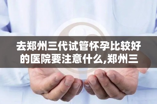 去郑州三代试管怀孕比较好的医院要注意什么,郑州三代试管怀孕选医院,这些注意事项要知道 去郑州三代试管怀孕比较好的医院要注意什么,郑州三代试管怀孕选医院,这些注意事项要知道