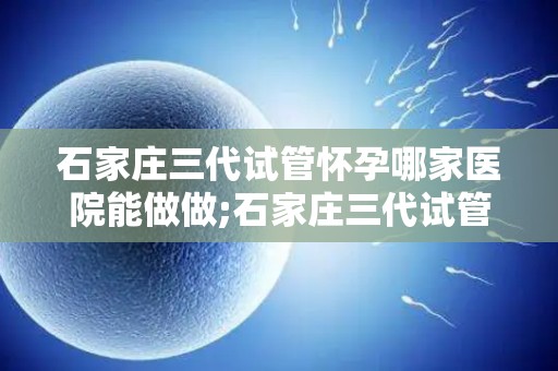 石家庄三代试管怀孕哪家医院能做做;石家庄三代试管怀孕，哪家医院技术领先？