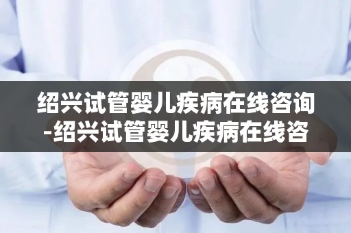 绍兴试管婴儿疾病在线咨询-绍兴试管婴儿疾病在线咨询，专家答疑解惑