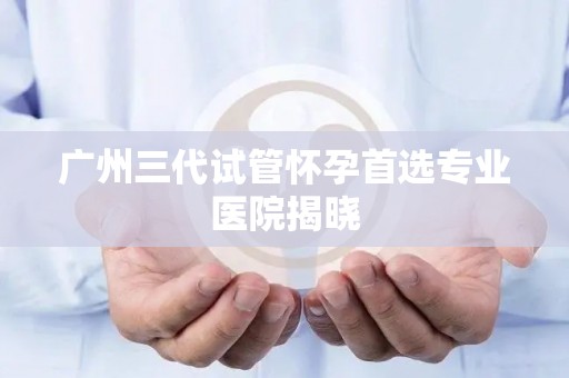 广州三代试管怀孕首选专业医院揭晓