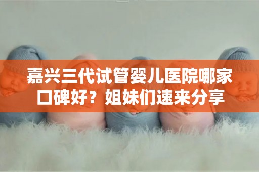 嘉兴三代试管婴儿医院哪家口碑好？姐妹们速来分享
