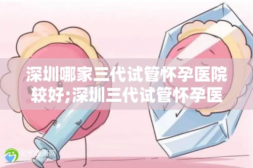 深圳哪家三代试管怀孕医院较好;深圳三代试管怀孕医院哪家口碑最佳？